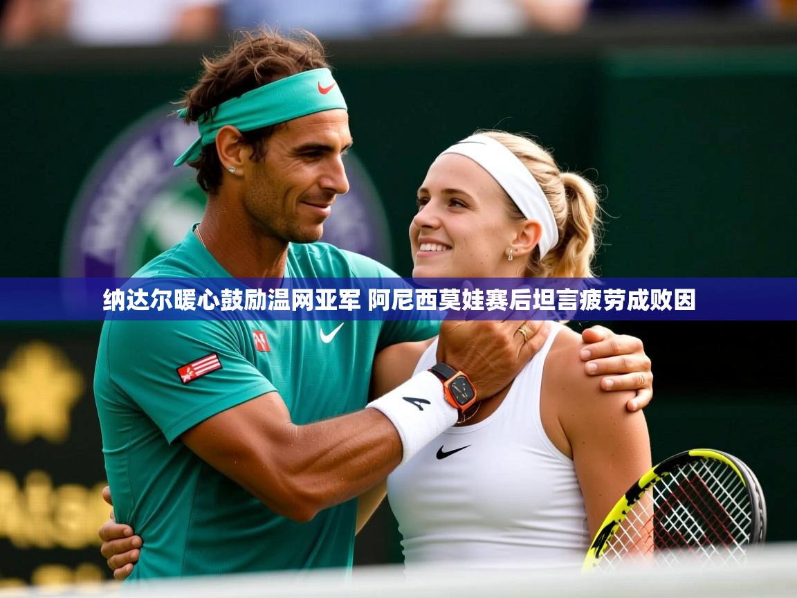 纳达尔暖心鼓励温网亚军 阿尼西莫娃赛后坦言疲劳成败因 纳达尔暖心鼓励温网亚军 阿尼西莫娃赛后坦言疲劳成败因