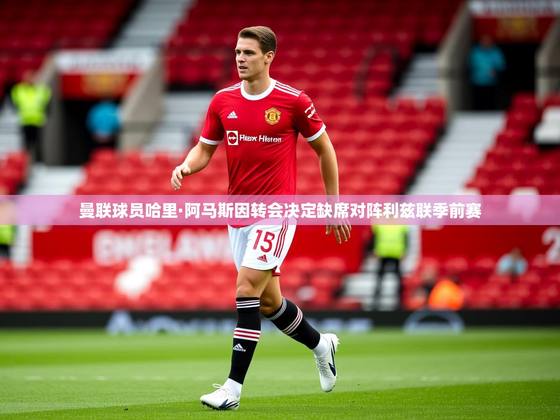 曼联球员哈里·阿马斯因转会决定缺席对阵利兹联季前赛 曼联球员哈里·阿马斯因转会决定缺席对阵利兹联季前赛