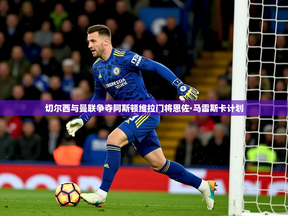 切尔西与曼联争夺阿斯顿维拉门将恩佐·马雷斯卡计划 切尔西与曼联争夺阿斯顿维拉门将恩佐·马雷斯卡计划
