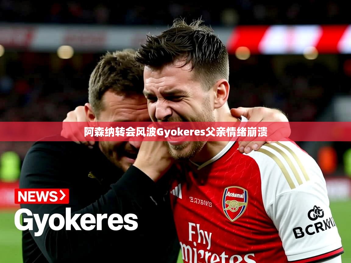 阿森纳转会风波Gyokeres父亲情绪崩溃 阿森纳转会风波Gyokeres父亲情绪崩溃